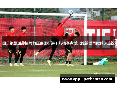 国足绝境逆袭惊险力压泰国挺进十八强赛点燃出线希望再掀球迷热议